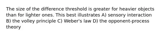 The size of the difference threshold is greater for heavier objects than for lighter ones. This best illustrates A) sensory interaction B) the volley principle C) Weber's law D) the opponent-process theory