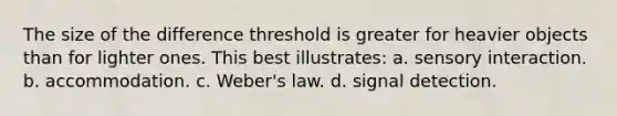 The size of the difference threshold is greater for heavier objects than for lighter ones. This best illustrates: a. sensory interaction. b. accommodation. c. Weber's law. d. signal detection.