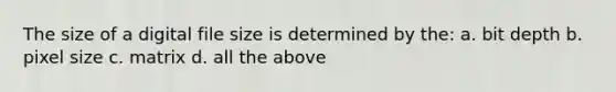 The size of a digital file size is determined by the: a. bit depth b. pixel size c. matrix d. all the above