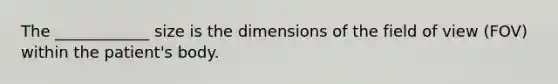 The ____________ size is the dimensions of the field of view (FOV) within the patient's body.