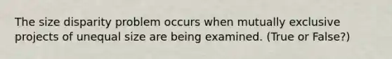 The size disparity problem occurs when mutually exclusive projects of unequal size are being examined. (True or False?)