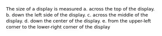 The size of a display is measured a. across the top of the display. b. down the left side of the display. c. across the middle of the display. d. down the center of the display. e. from the upper-left corner to the lower-right corner of the display