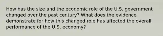 How has the size and the economic role of the U.S. government changed over the past century? What does the evidence demonstrate for how this changed role has affected the overall performance of the U.S. economy?