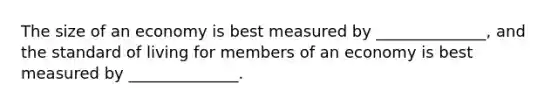 The size of an economy is best measured by ______________, and the standard of living for members of an economy is best measured by ______________.