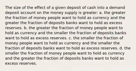 The size of the effect of a given deposit of cash into a demand deposit account on the money supply is greater: a. ​the greater the fraction of money people want to hold as currency and the greater the fraction of deposits banks want to hold as excess reserves. b. ​the greater the fraction of money people want to hold as currency and the smaller the fraction of deposits banks want to hold as excess reserves. c. ​the smaller the fraction of money people want to hold as currency and the smaller the fraction of deposits banks want to hold as excess reserves. d. ​the smaller the fraction of money people want to hold as currency and the greater the fraction of deposits banks want to hold as excess reserves.