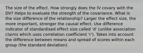 The size of the effect. How strongly does the IV covary with the DV? Helps to evaluate the strength of the covariance. What is the size difference of the relationship? Larger the effect size, the more important, stronger the causal effect. Use difference indicator of standardised effect size called 'd' (unlike association claims which uses correlation coefficient 'r'). Takes into account the difference between means and spread of scores within each group (the standard deviation).