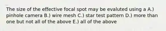 The size of the effective focal spot may be evaluted using a A.) pinhole camera B.) wire mesh C.) star test pattern D.) more than one but not all of the above E.) all of the above