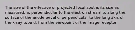 The size of the effective or projected focal spot is its size as measured: a. perpendicular to the electron stream b. along the surface of the anode bevel c. perpendicular to the long axis of the x-ray tube d. from the viewpoint of the image receptor