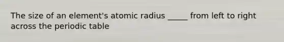 The size of an element's atomic radius _____ from left to right across the periodic table