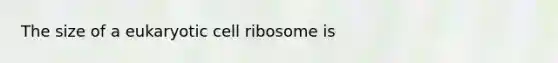 The size of a eukaryotic cell ribosome is