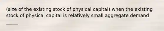 (size of the existing stock of physical capital) when the existing stock of physical capital is relatively small aggregate demand _____