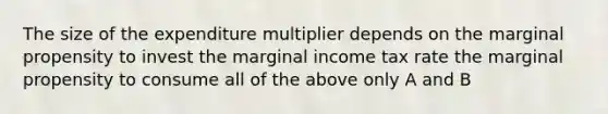 The size of the expenditure multiplier depends on the marginal propensity to invest the marginal income tax rate the marginal propensity to consume all of the above only A and B