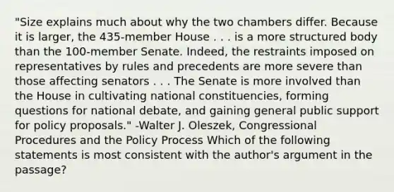 "Size explains much about why the two chambers differ. Because it is larger, the 435-member House . . . is a more structured body than the 100-member Senate. Indeed, the restraints imposed on representatives by rules and precedents are more severe than those affecting senators . . . The Senate is more involved than the House in cultivating national constituencies, forming questions for national debate, and gaining general public support for policy proposals." -Walter J. Oleszek, Congressional Procedures and the Policy Process Which of the following statements is most consistent with the author's argument in the passage?