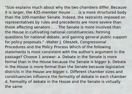 "Size explains much about why the two chambers differ. Because it is larger, the 435-member House . . . is a more structured body than the 100-member Senate. Indeed, the restraints imposed on representatives by rules and precedents are more severe than those affecting senators . . . The Senate is more involved than the House in cultivating national constituencies, forming questions for national debate, and gaining general public support for policy proposals." -Walter J. Oleszek, Congressional Procedures and the Policy Process Which of the following statements is most consistent with the author's argument in the passage? Choose 1 answer: a. Debate in the Senate is more formal than in the House because the Senate is bigger b. Debate in the House is more formal than the Senate because legislative districts in the House are bigger c. Different chamber sizes and constituencies influence the formality of debate in each chamber d. Formality of debate in the House and the Senate is virtually the same