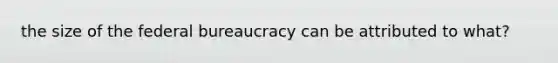 the size of the federal bureaucracy can be attributed to what?