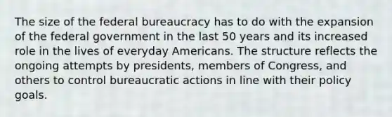 The size of the federal bureaucracy has to do with the expansion of the federal government in the last 50 years and its increased role in the lives of everyday Americans. The structure reflects the ongoing attempts by presidents, members of Congress, and others to control bureaucratic actions in line with their policy goals.