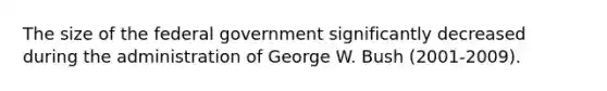 The size of the federal government significantly decreased during the administration of George W. Bush (2001-2009).