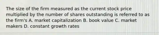 The size of the firm measured as the current stock price multiplied by the number of shares outstanding is referred to as the firm's A. market capitalization B. book value C. market makers D. constant growth rates