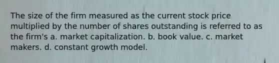 The size of the firm measured as the current stock price multiplied by the number of shares outstanding is referred to as the firm's a. market capitalization. b. book value. c. market makers. d. constant growth model.