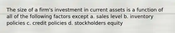 The size of a firm's investment in current assets is a function of all of the following factors except a. sales level b. inventory policies c. credit policies d. stockholders equity