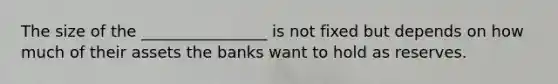 The size of the ________________ is not fixed but depends on how much of their assets the banks want to hold as reserves.