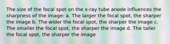 The size of the focal spot on the x-ray tube anode influences the sharpness of the image: a. The larger the focal spot, the sharper the image b. The wider the focal spot, the sharper the image c. The smaller the focal spot, the sharper the image d. The taller the focal spot, the sharper the image