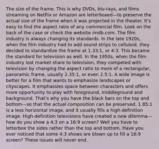 The size of the frame. This is why DVDs, blu-rays, and films streaming on Netflix or Amazon are letterboxed—to preserve the actual size of the frame when it was projected in the theater. It's easy to find the aspect ratio of any commercial film. Look on the back of the case or check the website imdb.com. The film industry is always changing its standards. In the late 1920s, when the film industry had to add sound strips to celluloid, they decided to standardize the frame at 1.33:1, or 4:3. This became the standard for television as well. In the 1950s, when the film industry lost market share to television, they competed with television by changing the aspect ratio to more of a rectangular, panoramic frame, usually 2.35:1, or even 2.5:1. A wide image is better for a film that wants to emphasize landscapes or cityscapes. It emphasizes space between characters and offers more opportunity to play with foreground, middleground and background. That's why you have the black bars on the top and bottom—so that the actual composition can be preserved. 1.85:1 is a less horizontal image, and it usually fills a high-definition image. High-definition televisions have created a new dilemma—how do you show a 4:3 on a 16:9 screen? Well you have to letterbox the sides rather than the top and bottom. Have you ever noticed that some 4:3 shows are blown up to fill a 16:9 screen? These issues will never end.