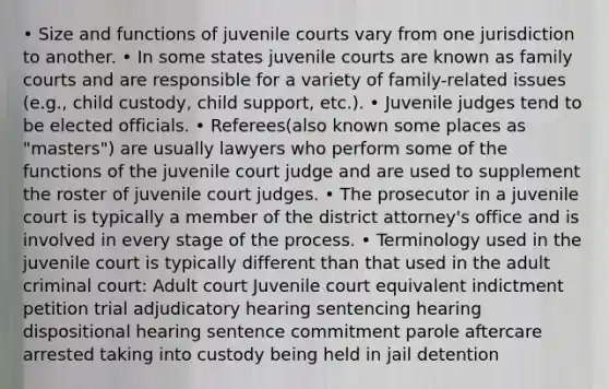 • Size and functions of juvenile courts vary from one jurisdiction to another. • In some states juvenile courts are known as family courts and are responsible for a variety of family-related issues (e.g., child custody, child support, etc.). • Juvenile judges tend to be elected officials. • Referees(also known some places as "masters") are usually lawyers who perform some of the functions of the juvenile court judge and are used to supplement the roster of juvenile court judges. • The prosecutor in a juvenile court is typically a member of the district attorney's office and is involved in every stage of the process. • Terminology used in the juvenile court is typically different than that used in the adult criminal court: Adult court Juvenile court equivalent indictment petition trial adjudicatory hearing sentencing hearing dispositional hearing sentence commitment parole aftercare arrested taking into custody being held in jail detention