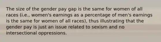 The size of the gender pay gap is the same for women of all races (i.e., women's earnings as a percentage of men's earnings is the same for women of all races), thus illustrating that the gender pay is just an issue related to sexism and no intersectional oppressions.