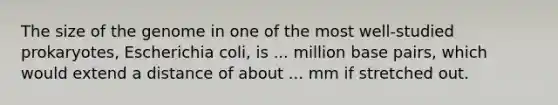 The size of the genome in one of the most well-studied prokaryotes, Escherichia coli, is ... million base pairs, which would extend a distance of about ... mm if stretched out.