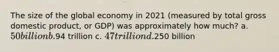 The size of the global economy in 2021 (measured by total gross domestic product, or GDP) was approximately how much? a. 50 billion b.94 trillion c. 47 trillion d.250 billion