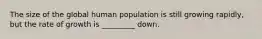 The size of the global human population is still growing rapidly, but the rate of growth is _________ down.