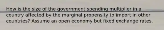 How is the size of the government spending multiplier in a country affected by the marginal propensity to import in other countries? Assume an open economy but fixed exchange rates.