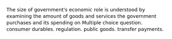 The size of government's economic role is understood by examining the amount of goods and services the government purchases and its spending on Multiple choice question. consumer durables. regulation. public goods. transfer payments.