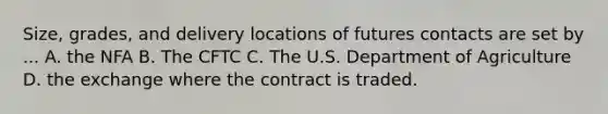 Size, grades, and delivery locations of futures contacts are set by ... A. the NFA B. The CFTC C. The U.S. Department of Agriculture D. the exchange where the contract is traded.