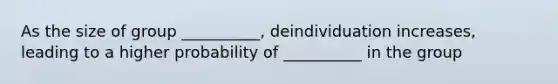 As the size of group __________, deindividuation increases, leading to a higher probability of __________ in the group