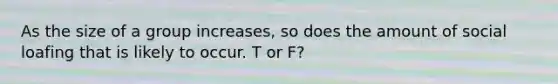As the size of a group increases, so does the amount of social loafing that is likely to occur. T or F?