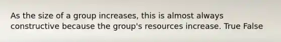 As the size of a group increases, this is almost always constructive because the group's resources increase. True False