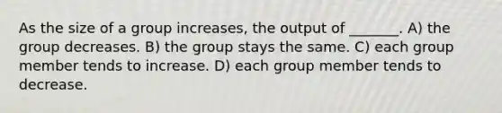 As the size of a group increases, the output of _______. A) the group decreases. B) the group stays the same. C) each group member tends to increase. D) each group member tends to decrease.