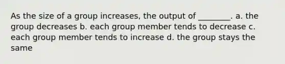 As the size of a group increases, the output of ________. a. the group decreases b. each group member tends to decrease c. each group member tends to increase d. the group stays the same