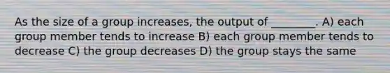 As the size of a group increases, the output of ________. A) each group member tends to increase B) each group member tends to decrease C) the group decreases D) the group stays the same