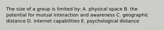 The size of a group is limited by: A. physical space B. the potential for mutual interaction and awareness C. geographic distance D. internet capabilities E. psychological distance