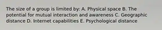 The size of a group is limited by: A. Physical space B. The potential for mutual interaction and awareness C. Geographic distance D. Internet capabilities E. Psychological distance