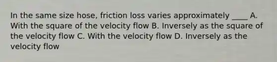 In the same size hose, friction loss varies approximately ____ A. With the square of the velocity flow B. Inversely as the square of the velocity flow C. With the velocity flow D. Inversely as the velocity flow