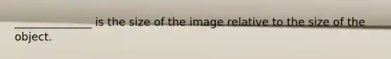 ______________ is the size of the image relative to the size of the object.