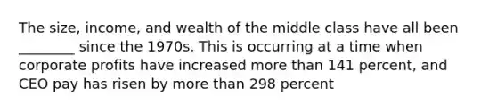 The size, income, and wealth of the middle class have all been ________ since the 1970s. This is occurring at a time when corporate profits have increased more than 141 percent, and CEO pay has risen by more than 298 percent