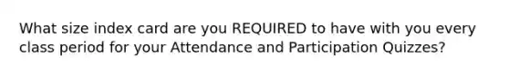 What size index card are you REQUIRED to have with you every class period for your Attendance and Participation Quizzes?