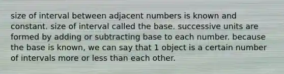 size of interval between adjacent numbers is known and constant. size of interval called the base. successive units are formed by adding or subtracting base to each number. because the base is known, we can say that 1 object is a certain number of intervals more or less than each other.