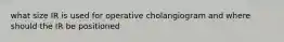 what size IR is used for operative cholangiogram and where should the IR be positioned