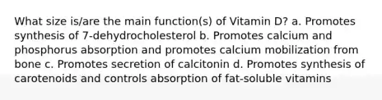 What size is/are the main function(s) of Vitamin D? a. Promotes synthesis of 7-dehydrocholesterol b. Promotes calcium and phosphorus absorption and promotes calcium mobilization from bone c. Promotes secretion of calcitonin d. Promotes synthesis of carotenoids and controls absorption of fat-soluble vitamins